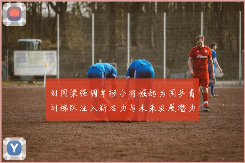 刘国梁强调年轻小将崛起为国乒青训梯队注入新活力与未来发展潜力